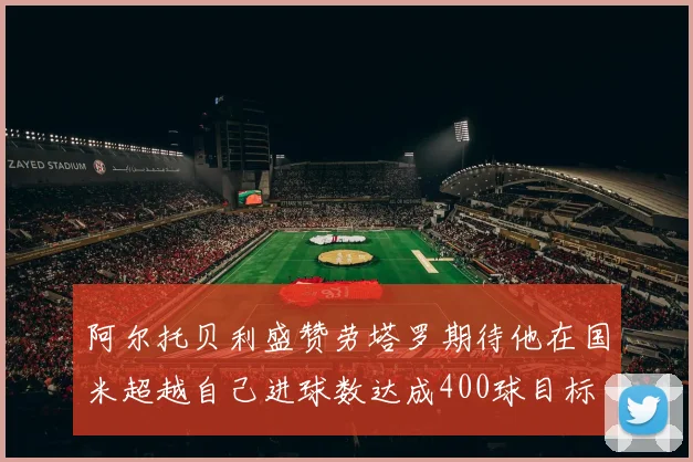 阿尔托贝利盛赞劳塔罗期待他在国米超越自己进球数达成400球目标