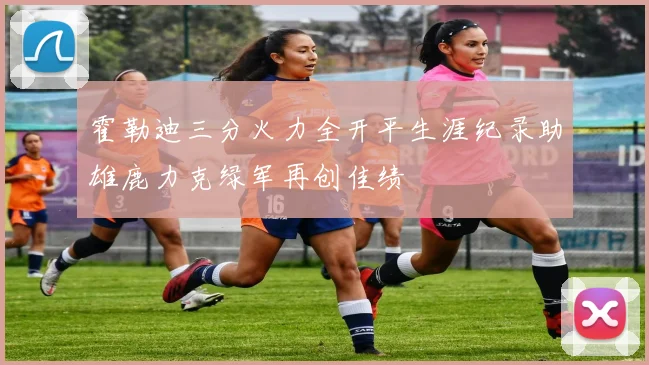 霍勒迪三分火力全开平生涯纪录助雄鹿力克绿军再创佳绩