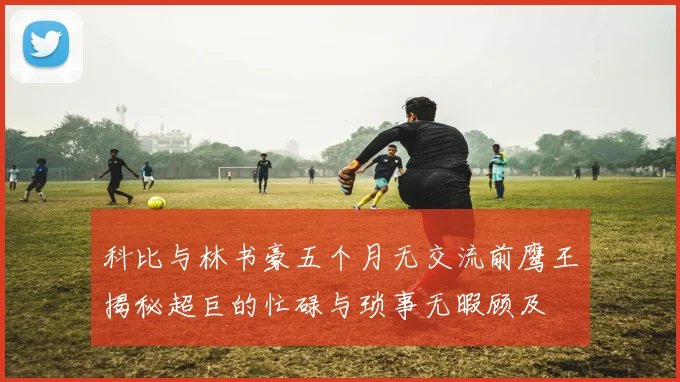 科比与林书豪五个月无交流前鹰王揭秘超巨的忙碌与琐事无暇顾及