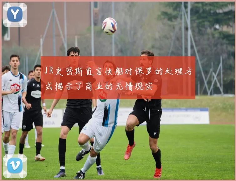 JR史密斯直言快船对保罗的处理方式揭示了商业的无情现实