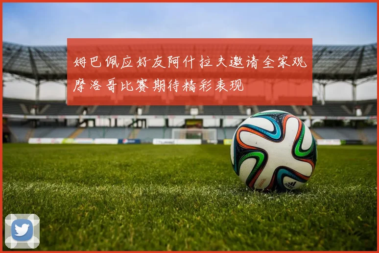 姆巴佩应好友阿什拉夫邀请全家观摩洛哥比赛期待精彩表现