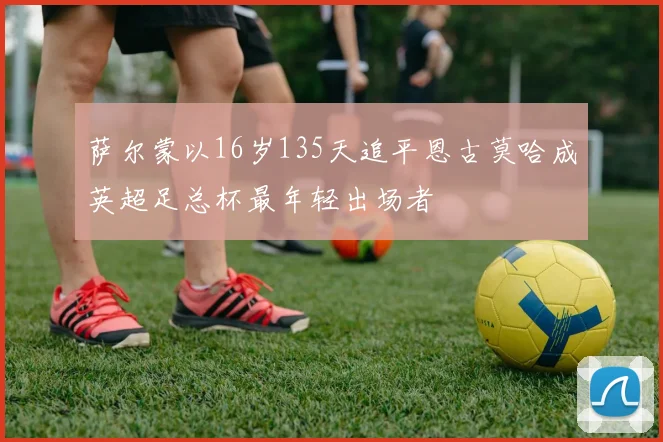 萨尔蒙以16岁135天追平恩古莫哈成英超足总杯最年轻出场者