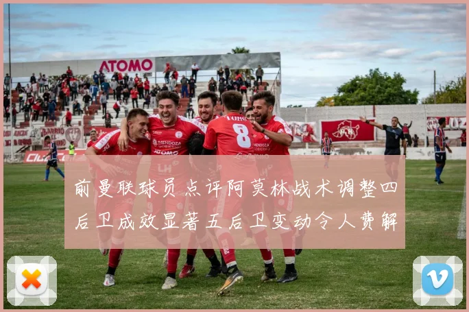 前曼联球员点评阿莫林战术调整四后卫成效显著五后卫变动令人费解