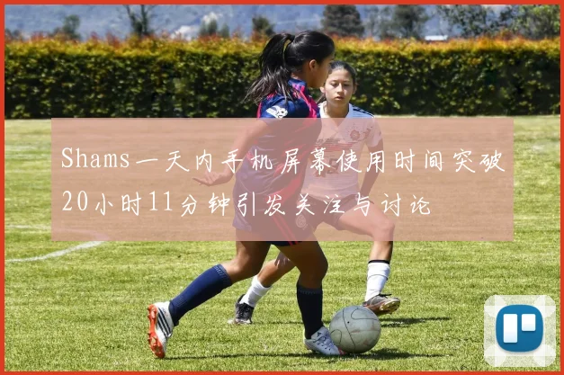 Shams一天内手机屏幕使用时间突破20小时11分钟引发关注与讨论