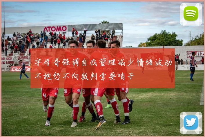 字母哥强调自我管理减少情绪波动不抱怨不向裁判索要哨子