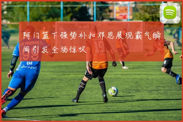 阿门篮下强势补扣邓恩展现霸气瞬间引发全场惊叹