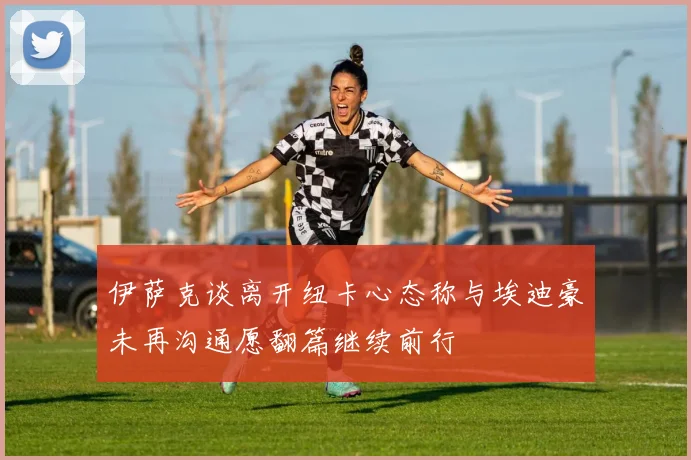 伊萨克谈离开纽卡心态称与埃迪豪未再沟通愿翻篇继续前行