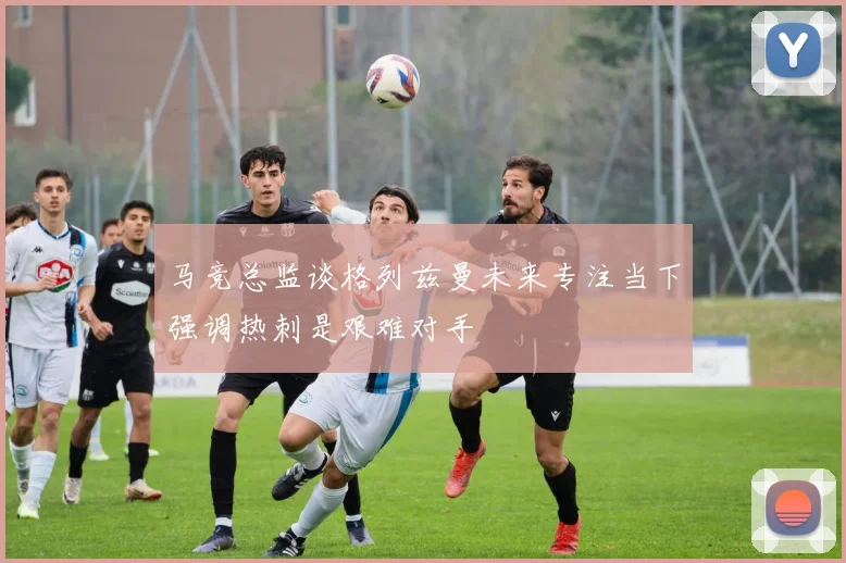 马竞总监谈格列兹曼未来专注当下强调热刺是艰难对手