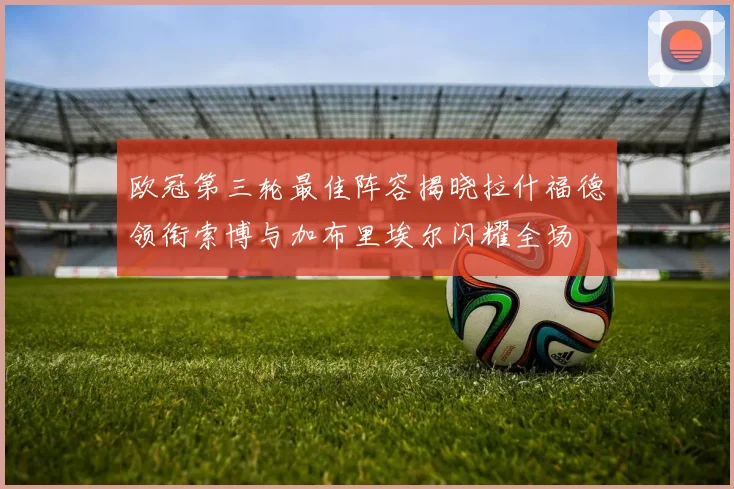 欧冠第三轮最佳阵容揭晓拉什福德领衔索博与加布里埃尔闪耀全场