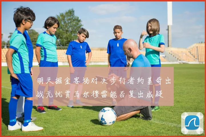 明天掘金客场对决步行者约基奇出战无忧贾马尔穆雷能否复出成疑