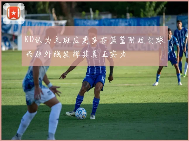KD认为文班应更多在篮筐附近打球而非外线发挥其真正实力
