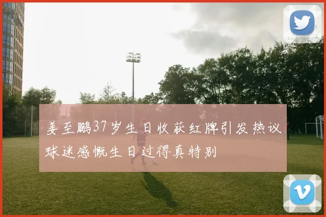 姜至鹏37岁生日收获红牌引发热议球迷感慨生日过得真特别