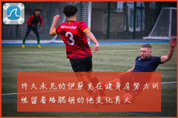 许久未见的伊萨克在健身房努力训练留着络腮胡的他变化真大