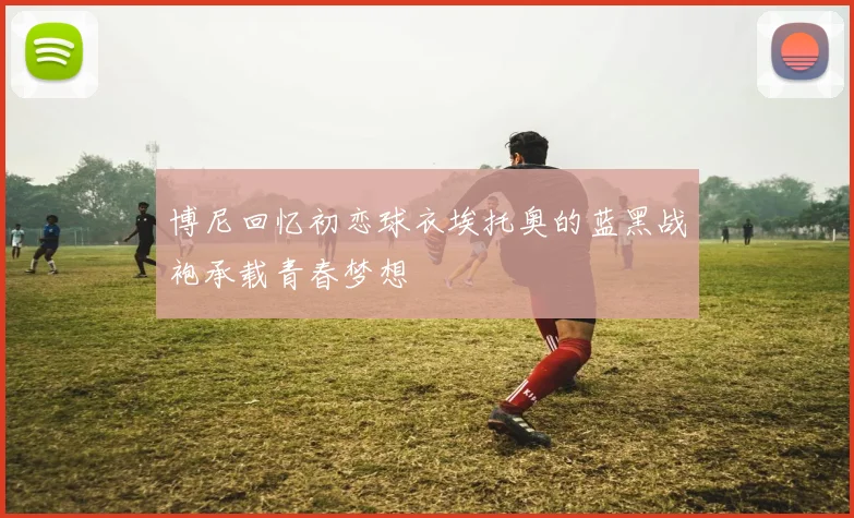博尼回忆初恋球衣埃托奥的蓝黑战袍承载青春梦想