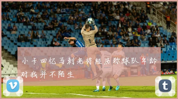 小卡回忆马刺老将经历称球队年龄对我并不陌生