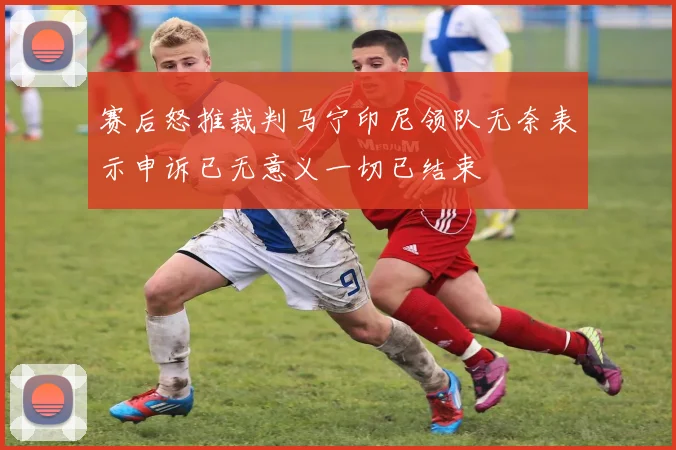 赛后怒推裁判马宁印尼领队无奈表示申诉已无意义一切已结束
