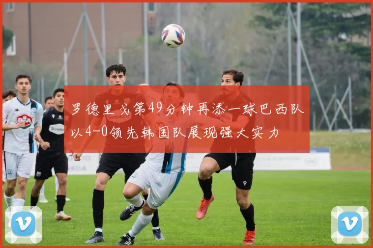 罗德里戈第49分钟再添一球巴西队以4-0领先韩国队展现强大实力