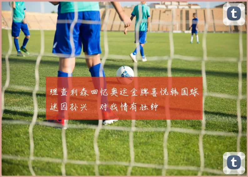 理查利森回忆奥运金牌喜悦韩国球迷因孙兴慜对我情有独钟