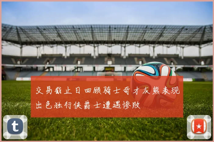 交易截止日回顾骑士奇才灰熊表现出色独行侠爵士遭遇惨败