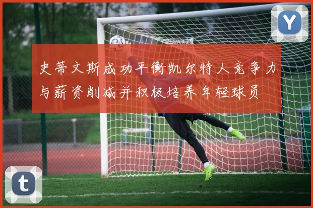 史蒂文斯成功平衡凯尔特人竞争力与薪资削减并积极培养年轻球员