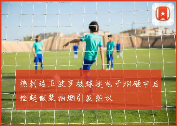 热刺边卫波罗被球迷电子烟砸中后捡起假装抽烟引发热议