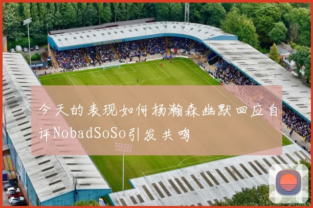 今天的表现如何杨瀚森幽默回应自评NobadSoSo引发共鸣
