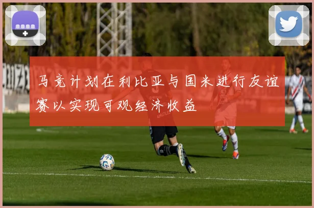 马竞计划在利比亚与国米进行友谊赛以实现可观经济收益