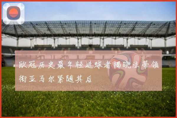 欧冠历史最年轻进球者揭晓法蒂领衔亚马尔紧随其后