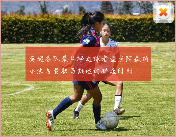 英超各队最年轻进球者盘点阿森纳小法与曼联马凯达的辉煌时刻