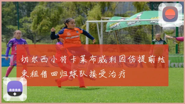 切尔西小将卡莱布威利因伤提前结束租借回归球队接受治疗
