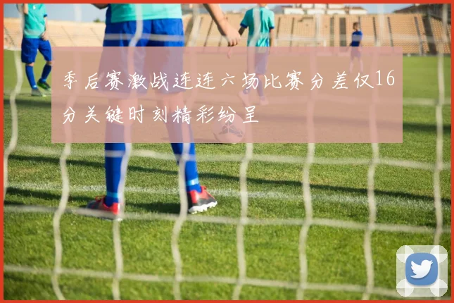 季后赛激战连连六场比赛分差仅16分关键时刻精彩纷呈