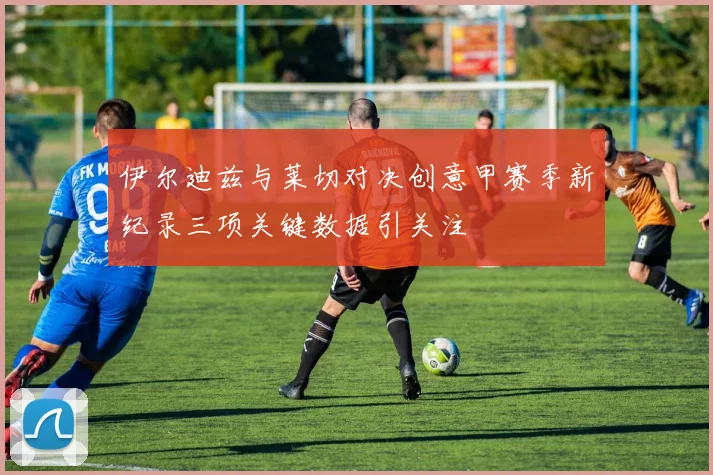 伊尔迪兹与莱切对决创意甲赛季新纪录三项关键数据引关注