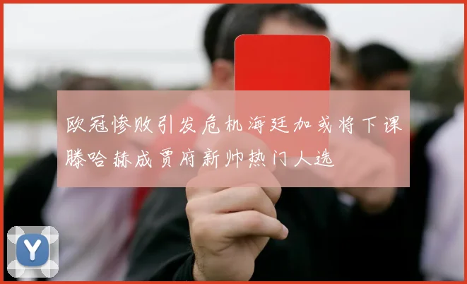 欧冠惨败引发危机海廷加或将下课滕哈赫成贾府新帅热门人选