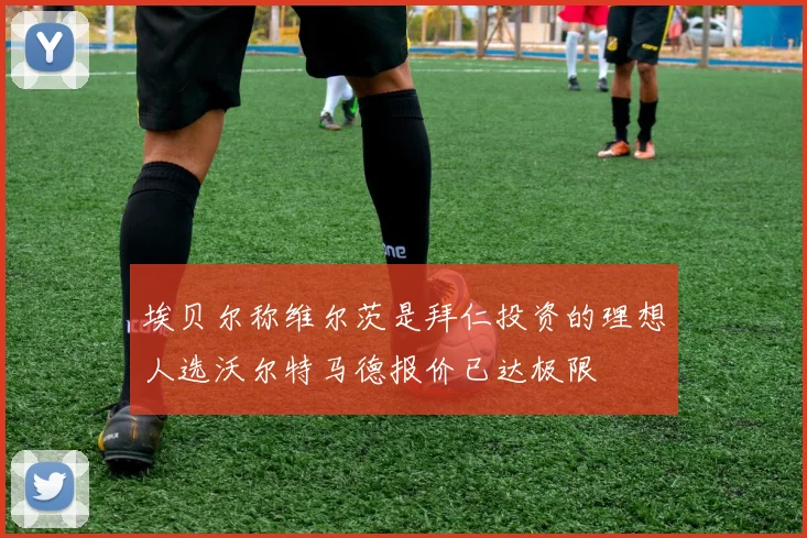 埃贝尔称维尔茨是拜仁投资的理想人选沃尔特马德报价已达极限