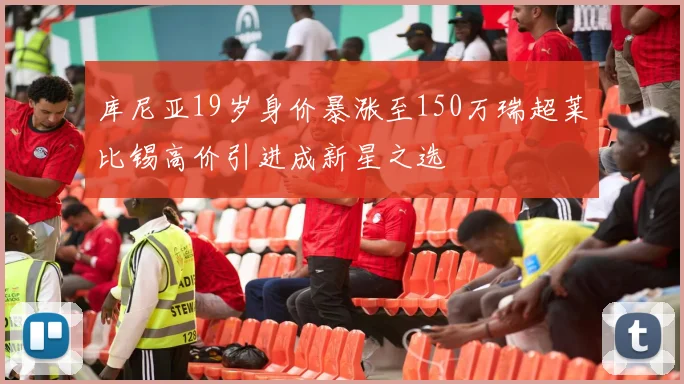 库尼亚19岁身价暴涨至150万瑞超莱比锡高价引进成新星之选