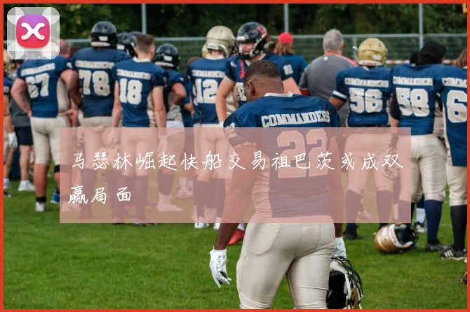 马瑟林崛起快船交易祖巴茨或成双赢局面