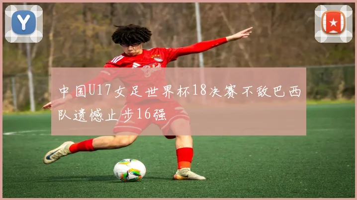 中国U17女足世界杯18决赛不敌巴西队遗憾止步16强