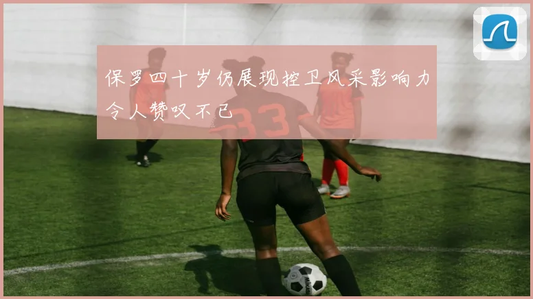保罗四十岁仍展现控卫风采影响力令人赞叹不已