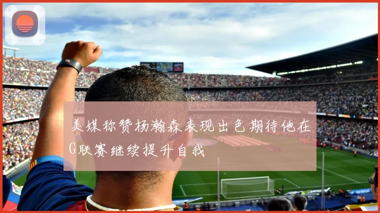 美媒称赞杨瀚森表现出色期待他在G联赛继续提升自我