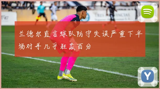 兰德尔直言球队防守失误严重下半场对手几乎狂轰百分