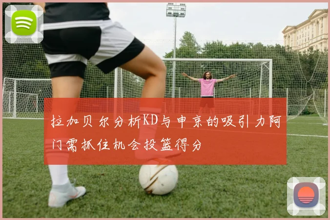 拉加贝尔分析KD与申京的吸引力阿门需抓住机会投篮得分