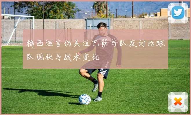 梅西坦言仍关注巴萨与队友讨论球队现状与战术变化