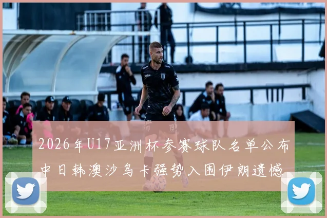 2026年U17亚洲杯参赛球队名单公布中日韩澳沙乌卡强势入围伊朗遗憾无缘