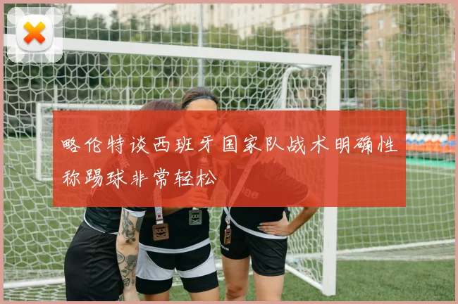 略伦特谈西班牙国家队战术明确性称踢球非常轻松