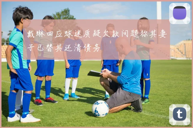 戴琳回应球迷质疑欠款问题称其妻子已替其还清债务