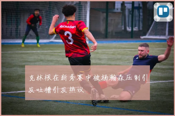 克林根在新秀赛中被杨瀚森压制引发吐槽引发热议