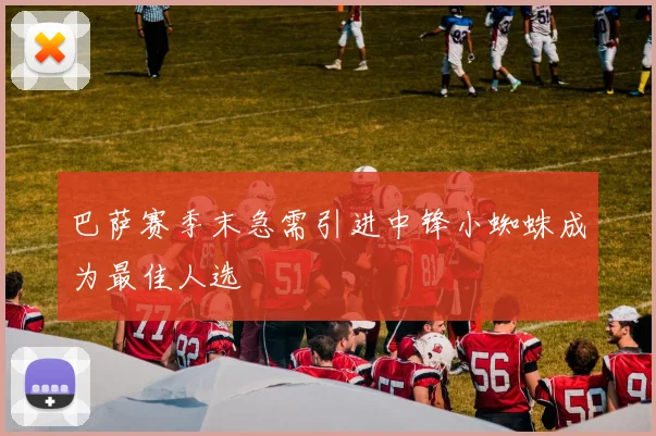 巴萨赛季末急需引进中锋小蜘蛛成为最佳人选